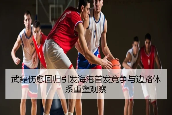 武磊伤愈回归引发海港首发竞争与边路体系重塑观察