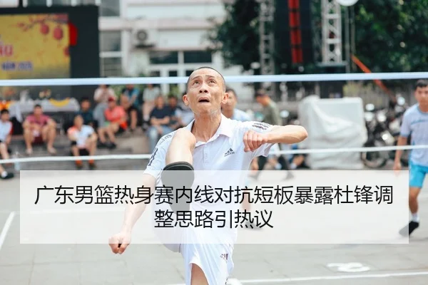 广东男篮热身赛内线对抗短板暴露杜锋调整思路引热议
