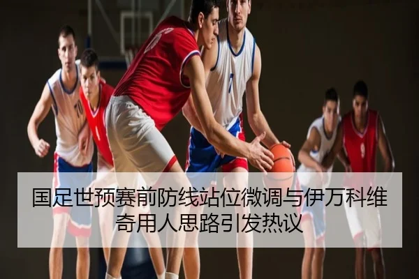国足世预赛前防线站位微调与伊万科维奇用人思路引发热议