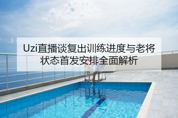 Uzi直播谈复出训练进度与老将状态首发安排全面解析